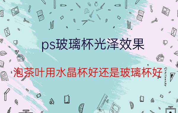 ps玻璃杯光泽效果 泡茶叶用水晶杯好还是玻璃杯好？